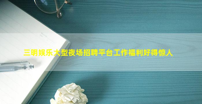 三明娱乐大型夜场招聘平台工作福利好得惊人